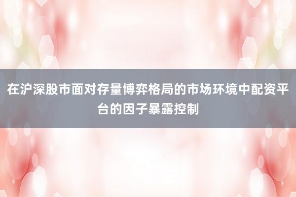 在沪深股市面对存量博弈格局的市场环境中配资平台的因子暴露控制