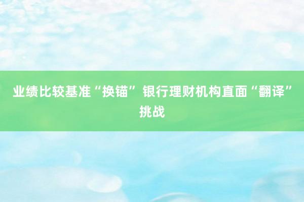 业绩比较基准“换锚” 银行理财机构直面“翻译”挑战