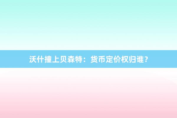 沃什撞上贝森特：货币定价权归谁？