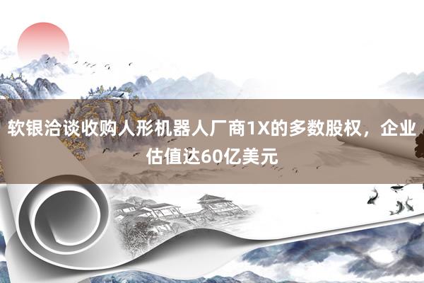 软银洽谈收购人形机器人厂商1X的多数股权,企业估值达60亿美元