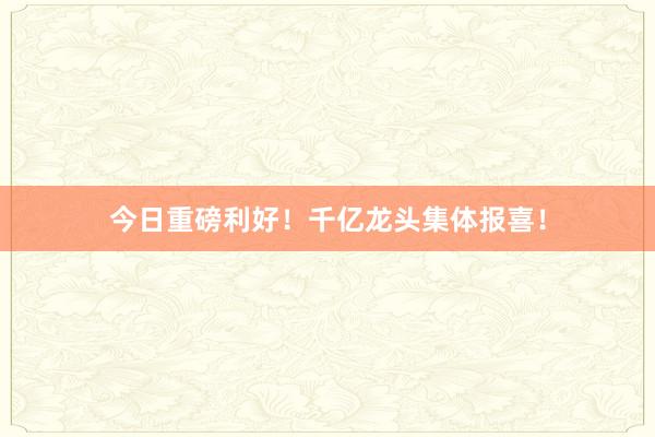 今日重磅利好！千亿龙头集体报喜！