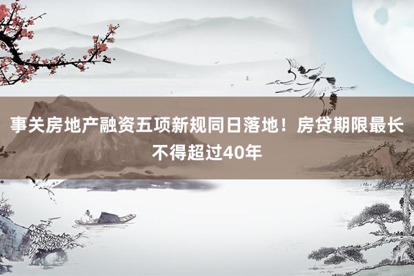 事关房地产融资五项新规同日落地！房贷期限最长不得超过40年