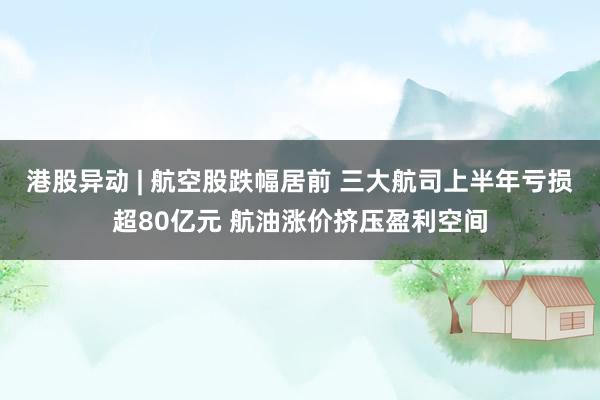 港股异动 | 航空股跌幅居前 三大航司上半年亏损超80亿元 航油涨价挤压盈利空间