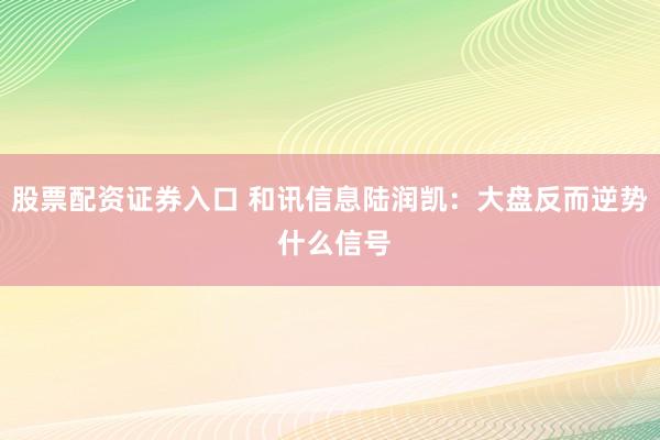 股票配资证券入口 和讯信息陆润凯：大盘反而逆势 什么信号