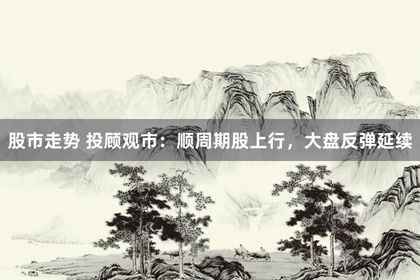 股市走势 投顾观市：顺周期股上行，大盘反弹延续