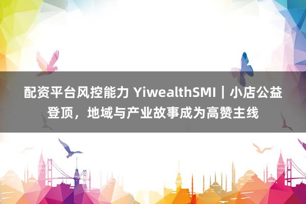 配资平台风控能力 YiwealthSMI｜小店公益登顶，地域与产业故事成为高赞主线