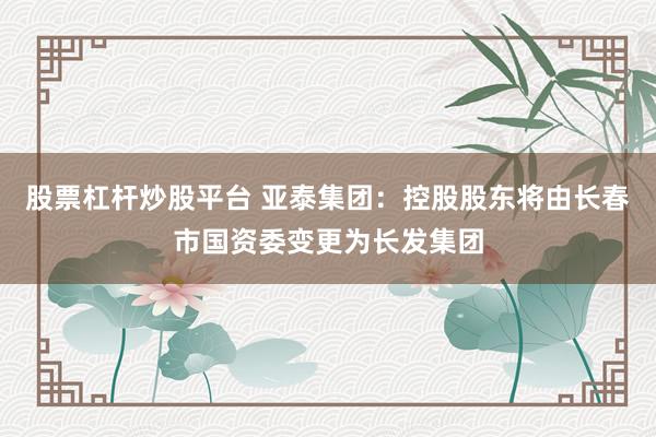 股票杠杆炒股平台 亚泰集团：控股股东将由长春市国资委变更为长发集团