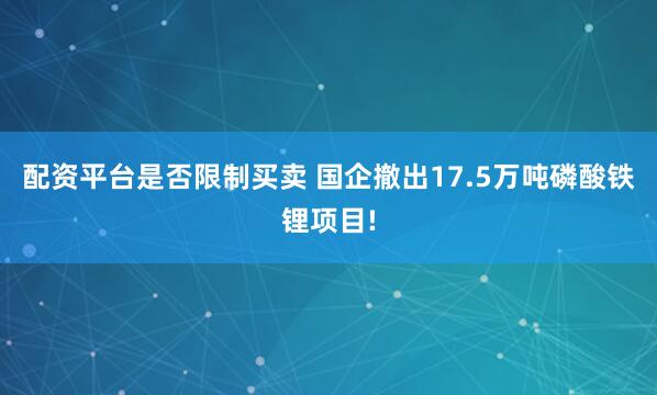 配资平台是否限制买卖 国企撤出17.5万吨磷酸铁锂项目!