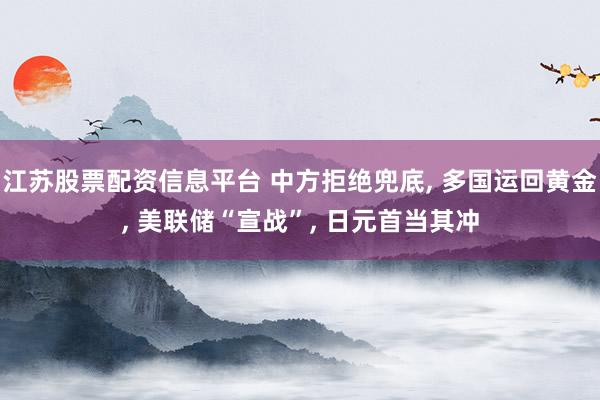 江苏股票配资信息平台 中方拒绝兜底, 多国运回黄金, 美联储“宣战”, 日元首当其冲
