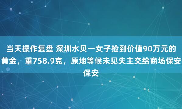 当天操作复盘 深圳水贝一女子捡到价值90万元的黄金，重758.9克，原地等候未见失主交给商场保安