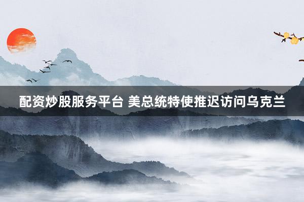 配资炒股服务平台 美总统特使推迟访问乌克兰