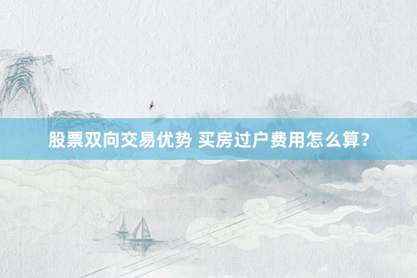股票双向交易优势 买房过户费用怎么算？