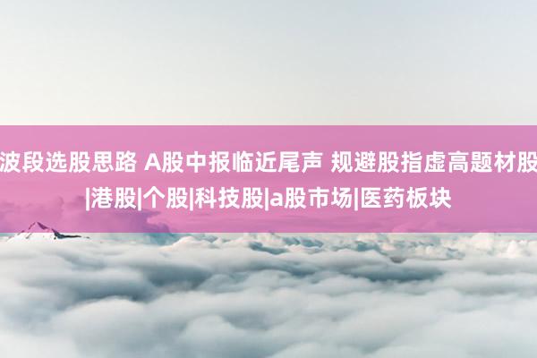 波段选股思路 A股中报临近尾声 规避股指虚高题材股|港股|个股|科技股|a股市场|医药板块