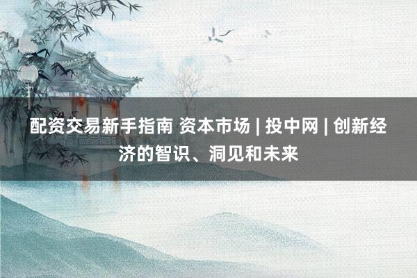 配资交易新手指南 资本市场 | 投中网 | 创新经济的智识、洞见和未来