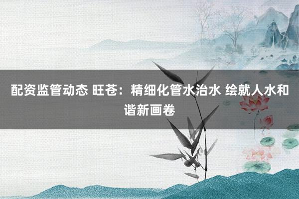 配资监管动态 旺苍：精细化管水治水 绘就人水和谐新画卷