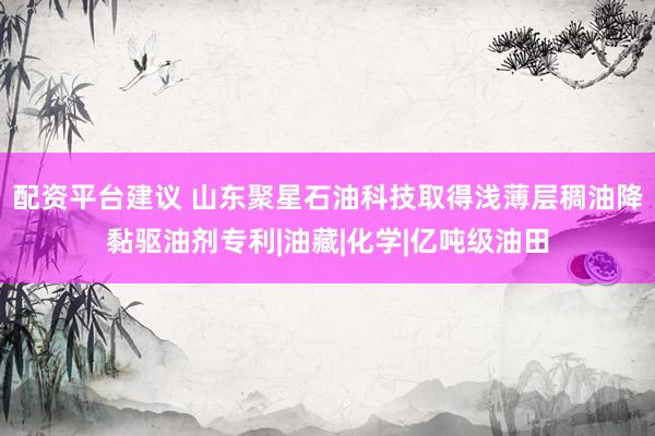 配资平台建议 山东聚星石油科技取得浅薄层稠油降黏驱油剂专利|油藏|化学|亿吨级油田