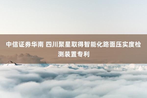 中信证券华南 四川聚星取得智能化路面压实度检测装置专利