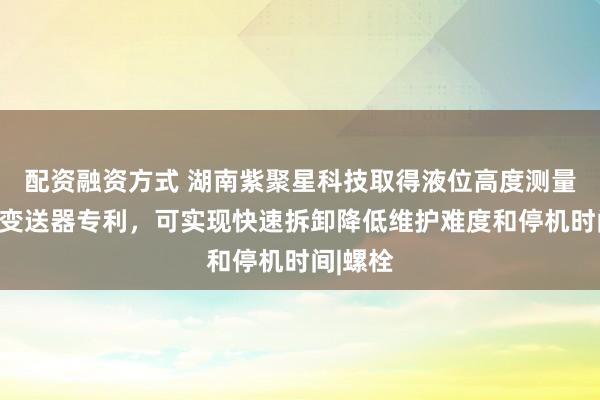 配资融资方式 湖南紫聚星科技取得液位高度测量用差压变送器专利，可实现快速拆卸降低维护难度和停机时间|螺栓