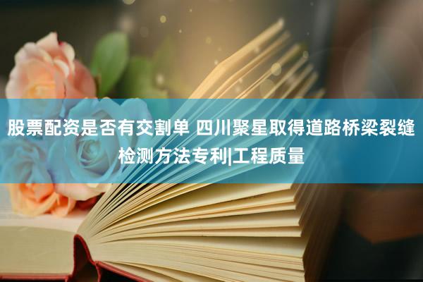 股票配资是否有交割单 四川聚星取得道路桥梁裂缝检测方法专利|工程质量