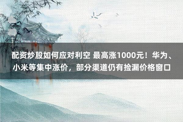 配资炒股如何应对利空 最高涨1000元！华为、小米等集中涨价，部分渠道仍有捡漏价格窗口