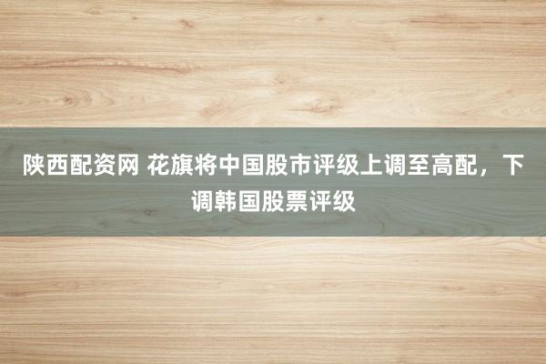 陕西配资网 花旗将中国股市评级上调至高配，下调韩国股票评级