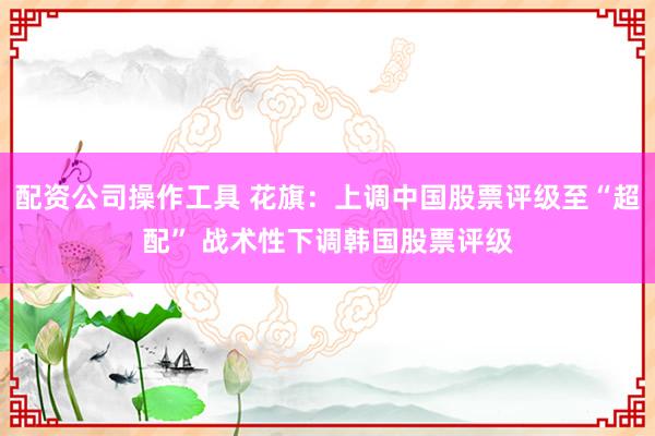 配资公司操作工具 花旗：上调中国股票评级至“超配” 战术性下调韩国股票评级