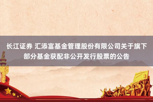 长江证券 汇添富基金管理股份有限公司关于旗下部分基金获配非公开发行股票的公告