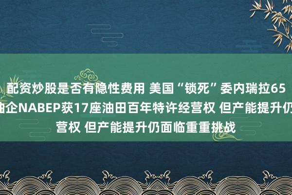 配资炒股是否有隐性费用 美国“锁死”委内瑞拉650亿桶石油！油企NABEP获17座油田百年特许经营权 但产能提升仍面临重重挑战