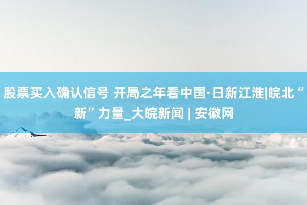 股票买入确认信号 开局之年看中国·日新江淮|皖北“新”力量_大皖新闻 | 安徽网