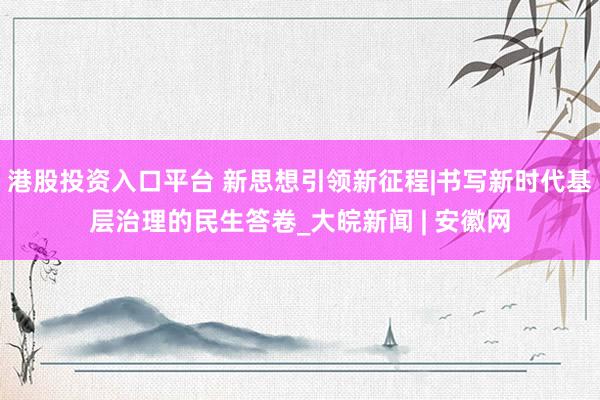 港股投资入口平台 新思想引领新征程|书写新时代基层治理的民生答卷_大皖新闻 | 安徽网