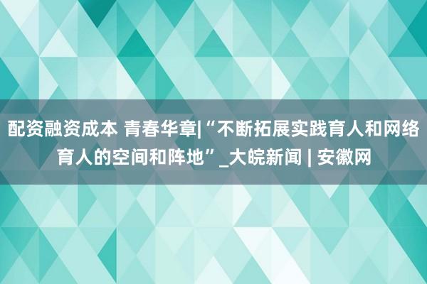 配资融资成本 青春华章|“不断拓展实践育人和网络育人的空间和阵地”_大皖新闻 | 安徽网