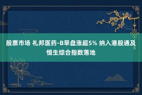股票市场 礼邦医药-B早盘涨超5% 纳入港股通及恒生综合指数落地