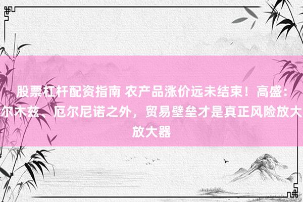 股票杠杆配资指南 农产品涨价远未结束！高盛：霍尔木兹、厄尔尼诺之外，贸易壁垒才是真正风险放大器