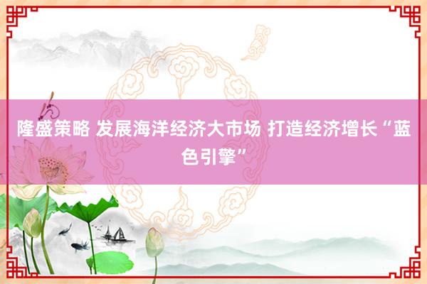 隆盛策略 发展海洋经济大市场 打造经济增长“蓝色引擎”