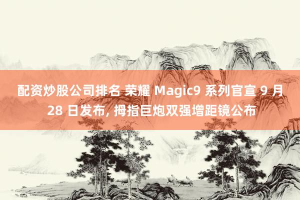 配资炒股公司排名 荣耀 Magic9 系列官宣 9 月 28 日发布, 拇指巨炮双强增距镜公布