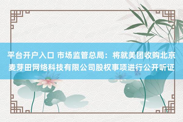 平台开户入口 市场监管总局：将就美团收购北京麦芽田网络科技有限公司股权事项进行公开听证