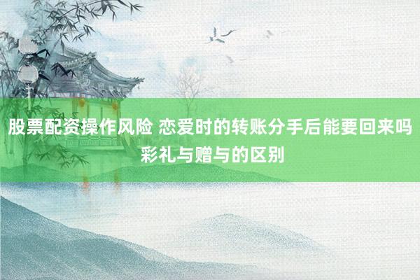 股票配资操作风险 恋爱时的转账分手后能要回来吗 彩礼与赠与的区别