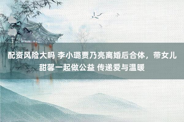 配资风险大吗 李小璐贾乃亮离婚后合体，带女儿甜馨一起做公益 传递爱与温暖