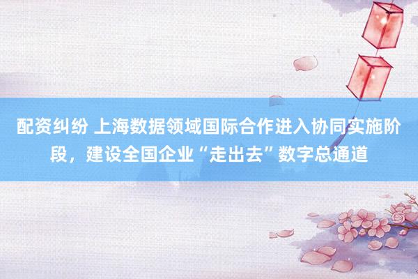 配资纠纷 上海数据领域国际合作进入协同实施阶段，建设全国企业“走出去”数字总通道