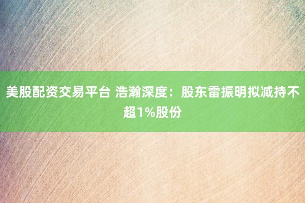 美股配资交易平台 浩瀚深度：股东雷振明拟减持不超1%股份