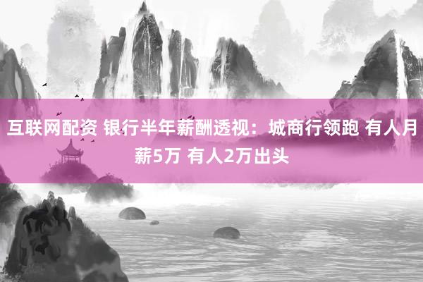 互联网配资 银行半年薪酬透视：城商行领跑 有人月薪5万 有人2万出头