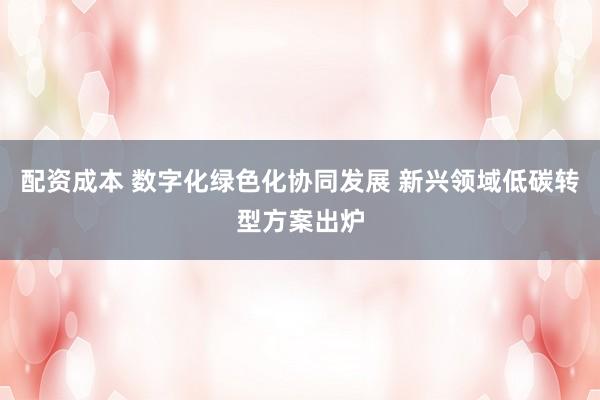 配资成本 数字化绿色化协同发展 新兴领域低碳转型方案出炉