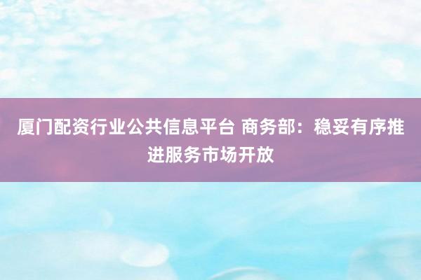 厦门配资行业公共信息平台 商务部：稳妥有序推进服务市场开放