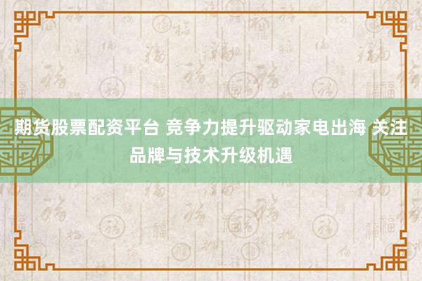 期货股票配资平台 竞争力提升驱动家电出海 关注品牌与技术升级机遇