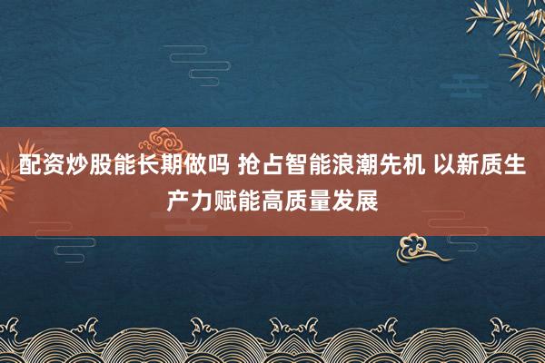 配资炒股能长期做吗 抢占智能浪潮先机 以新质生产力赋能高质量发展