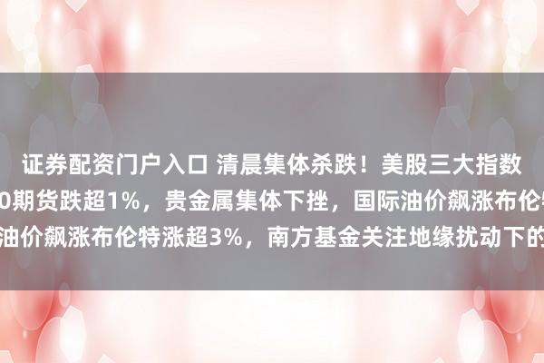 证券配资门户入口 清晨集体杀跌！美股三大指数期货全线跳水纳指100期货跌超1%，贵金属集体下挫，国际油价飙涨布伦特涨超3%，南方基金关注地缘扰动下的能源价格传导