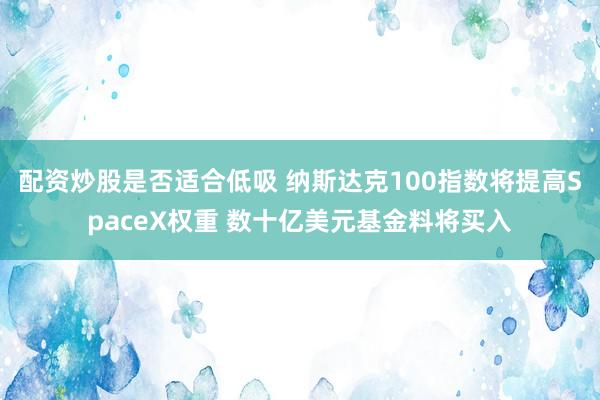 配资炒股是否适合低吸 纳斯达克100指数将提高SpaceX权重 数十亿美元基金料将买入