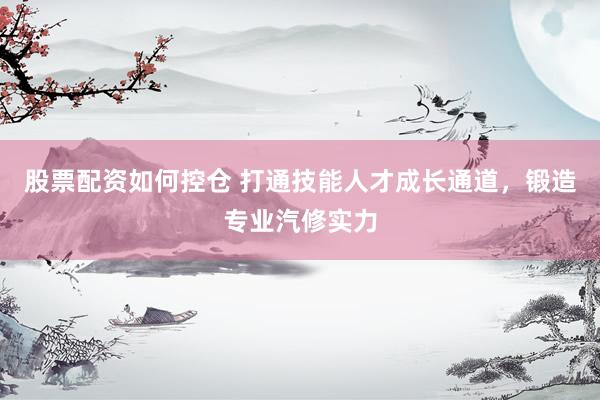 股票配资如何控仓 打通技能人才成长通道，锻造专业汽修实力