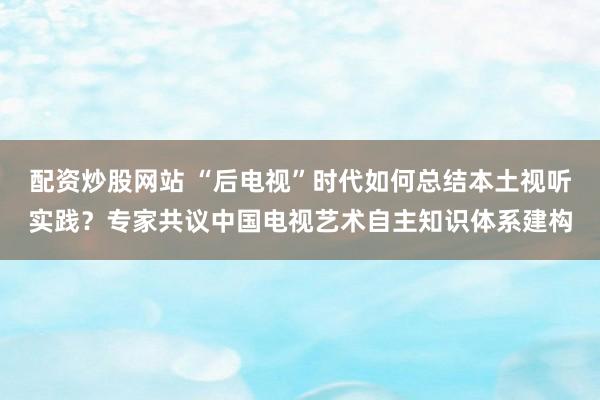 配资炒股网站 “后电视”时代如何总结本土视听实践？专家共议中国电视艺术自主知识体系建构