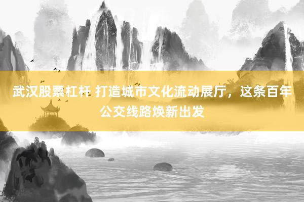 武汉股票杠杆 打造城市文化流动展厅，这条百年公交线路焕新出发
